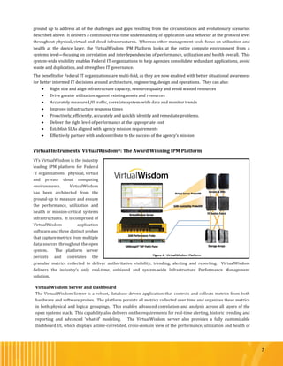 7
ground up to address all of the challenges and gaps resulting from the circumstances and evolutionary scenarios
described above. It delivers a continuous real-time understanding of application data behavior at the protocol level
throughout physical, virtual and cloud infrastructures. Whereas other management tools focus on utilization and
health at the device layer, the VirtualWisdom IPM Platform looks at the entire compute environment from a
systems level—focusing on correlation and interdependencies of performance, utilization and health overall. This
system-wide visibility enables Federal IT organizations to help agencies consolidate redundant applications, avoid
waste and duplication, and strengthen IT governance.
The benefits for Federal IT organizations are multi-fold, as they are now enabled with better situational awareness
for better informed IT decisions around architecture, engineering, design and operations. They can also:
 Right size and align infrastructure capacity, resource quality and avoid wasted resources
 Drive greater utilization against existing assets and resources
 Accurately measure I/O traffic, correlate system-wide data and monitor trends
 Improve infrastructure response times
 Proactively, efficiently, accurately and quickly identify and remediate problems.
 Deliver the right level of performance at the appropriate cost
 Establish SLAs aligned with agency mission requirements
 Effectively partner with and contribute to the success of the agency’s mission
Virtual Instruments’ VirtualWisdom®: The Award Winning IPM Platform
VI’s VirtualWisdom is the industry
leading IPM platform for Federal
IT organizations’ physical, virtual
and private cloud computing
environments. VirtualWisdom
has been architected from the
ground-up to measure and ensure
the performance, utilization and
health of mission-critical systems
infrastructures. It is comprised of
VirtualWisdom application
software and three distinct probes
that capture metrics from multiple
data sources throughout the open
system. The platform server
persists and correlates the
granular metrics collected to deliver authoritative visibility, trending, alerting and reporting. VirtualWisdom
delivers the industry’s only real-time, unbiased and system-wide Infrastructure Performance Management
solution.
VirtualWisdom Server and Dashboard
The VirtualWisdom Server is a robust, database-driven application that controls and collects metrics from both
hardware and software probes. The platform persists all metrics collected over time and organizes these metrics
in both physical and logical groupings. This enables advanced correlation and analysis across all layers of the
open systems stack. This capability also delivers on the requirements for real-time alerting, historic trending and
reporting and advanced ‘what-if’ modeling. The VirtualWisdom server also provides a fully customizable
Dashboard UI, which displays a time-correlated, cross-domain view of the performance, utilization and health of
 