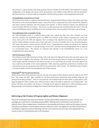 8
the system as a whole, based on the deep, granular metrics available from the probes. The dashboard is entirely
configurable, so the display and reports can be presented in a user defined context that fits with the enterprise’s
operational process. It also provides for integration with third-party products and management frameworks.
VirtualWisdom Virtual Server Probe
The Virtual Server Probe is a software-based probe that is integrated with VMware vCenter and collects more than
100 metrics on the associated VMware estate. Some of the metrics captured by this probe include CPU utilization
and status, memory utilization, disk I/O requests and capacity, as well as network requests and utilization by
virtual machine, ESX Host and cluster. The metrics are then persisted and correlated with the metrics from the
other VirtualWisdom probes, enabling end-to-end correlation from virtual machine to the logical unit of storage.
VirtualWisdom SAN Availability Probe
The SAN Availability Probe is a software-based probe that collects key data from Fibre Channel and FCoE
directors, switches and embedded devices via SNMP. The software probe collects comprehensive metrics for
every active port in the SAN and organizes them according to the attached device type. Some representative
metrics include utilization, frames, bytes, reads and writes, as well as key faults such as loss of synchronization,
link resets, link failures, packet discards and CRC errors. Organizing these metrics according to the attached
device type enables customers to manage storage, servers, ISL’s and other devices through global rules as opposed
to a port-by-port basis. The metrics are captured and reported to the VirtualWisdom Server on a user
configurable time-based interval.
SAN Performance Probes
The hardware-based SAN Performance Probe is the most advanced, high performance line-rate data capture and
analysis device available in the industry. This device sits at the protocol layer to capture and analyze every FC
frame header and SCSI Command on the SAN in real-time, at 2, 4 and 8 Gbits per second. The probe captures the
true, unaltered, I/O profile of the actual application traffic, detecting application performance slowdowns and
transmission errors by measuring every SCSI I/O transaction from start to finish. The SAN Performance Probe is
currently available in both 8 link and high-density 16 link versions.
SANInsight® TAP Patch Panel System
Traffic Access Points (TAPs) provide a passive, fail-safe access point to Fibre Channel network traffic on the TAP’d
link. This makes the fiber ‘light’ available for real-time performance monitoring, deep problem diagnosis and
protocol layer failure analysis. TAPs are non-powered, non-mechanical devices that reflect a small portion of the
signal through the TAP to another port, which provides a copy of the light to upstream, out of band probes. The
passive TAP does not introduce any latency or overhead, has no impact on application or SAN performance and is
integrated with several industry-leading Fibre Channel Patch Panel Systems for simple deployment.
Delivering on the Promise of Program Agility and Mission Alignment
The move to virtualized and cloud environments can help reduce CAPEX and growth in servers, but this new
paradigm can’t contribute to controlling storage CAPEX or OPEX growth in maintenance costs and staff. In
addition, there’s often a budget impact of downtime or unacceptable performance, which can also impact customer
satisfaction and whether or not the agency mission is achieved. If one is not vigilant, the net effect of cloud-driven
consolidation, migration, and new technology roll-outs is increased risk and cycle time, often negating the very
reason to move to a cloud infrastructure in the first place.
 
