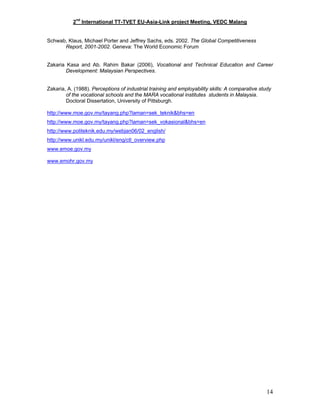 2nd
International TT-TVET EU-Asia-Link project Meeting, VEDC Malang
Schwab, Klaus, Michael Porter and Jeffrey Sachs, eds. 2002. The Global Competitiveness
Report, 2001-2002. Geneva: The World Economic Forum
Zakaria Kasa and Ab. Rahim Bakar (2006), Vocational and Technical Education and Career
Development: Malaysian Perspectives.
Zakaria, A. (1988). Perceptions of industrial training and employability skills: A comparative study
of the vocational schools and the MARA vocational institutes students in Malaysia.
Doctoral Dissertation, University of Pittsburgh.
http://www.moe.gov.my/tayang.php?laman=sek_teknik&bhs=en
http://www.moe.gov.my/tayang.php?laman=sek_vokasional&bhs=en
http://www.politeknik.edu.my/webjan06/02_english/
http://www.unikl.edu.my/unikl/eng/ctl_overview.php
www.emoe.gov.my
www.emohr.gov.my
14
 