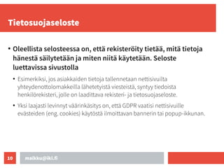 maikku@iki.fi
10
Tietosuojaseloste
●
Oleellista selosteessa on, että rekisteröity tietää, mitä tietoja
hänestä säilytetään ja miten niitä käytetään. Seloste
luettavissa sivustolla
●
Esimerkiksi, jos asiakkaiden tietoja tallennetaan nettisivuilta
yhteydenottolomakkeilla lähetetyistä viesteistä, syntyy tiedoista
henkilörekisteri, jolle on laadittava rekisteri- ja tietosuojaseloste.
●
Yksi laajasti levinnyt väärinkäsitys on, että GDPR vaatisi nettisivuille
evästeiden (eng. cookies) käytöstä ilmoittavan bannerin tai popup-ikkunan.
 