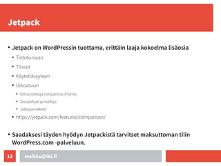 maikku@iki.fi
13
Jetpack
●
Jetpack on WordPressin tuottama, erittäin laaja kokoelma lisäosia
●
Tietoturvaan
●
Tilasot
●
Käytettävyyteen
●
Ulkoasuun
●
Omia lohkoja vimpaimia (Froms)
●
Sivupohjat ja malleja
●
Jakopainikkeet
●
https://jetpack.com/features/comparison/
●
Saadaksesi täyden hyödyn Jetpackistä tarvitset maksuttoman tilin
WordPress.com -palveluun.
 