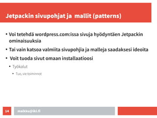 maikku@iki.fi
14
Jetpackin sivupohjat ja mallit (patterns)
●
Voi tetehdä wordpress.com:issa sivuja hyödyntäen Jetpackin
ominaisuuksia
●
Tai vain katsoa valmiita sivupohjia ja malleja saadaksesi ideoita
●
Voit tuoda sivut omaan installaatioosi
●
Työkalut
●
Tuo, vie toiminnot
 