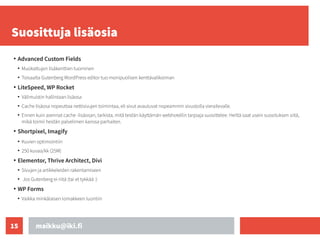 maikku@iki.fi
15
Suosittuja lisäosia
●
Advanced Custom Fields
●
Muokattujen lisäkenttien tuominen
●
Toisaalta Gutenberg WordPress editor tuo monipuolisen kenttävalikoiman
●
LiteSpeed, WP Rocket
●
Välimuistin hallintaan lisäosa
●
Cache lisäosa nopeuttaa nettisivujen toimintaa, eli sivut avautuvat nopeammin sivustolla vierailevalle.
●
Ennen kuin asennat cache -lisäosan, tarkista, mitä teidän käyttämän webhotellin tarjoaja suosittelee. Heiltä saat usein suosituksen siitä,
mikä toimii heidän palvelimen kanssa parhaiten.
●
Shortpixel, Imagify
●
Kuvien optimointiin
●
250 kuvaa/kk (25M)
●
Elementor, Thrive Architect, Divi
●
Sivujen ja artikkeleiden rakentamiseen
●
Jos Gutenberg ei riitä (tai et tykkää :)
●
WP Forms
●
Vaikka minkälaisen lomakkeen luontiin
 