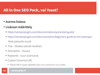 maikku@iki.fi
16
All in One SEO Pack, vai Yoast?
●
Asenna lisäosa
●
Lisäosan määrittely
●
https://semperplugins.com/documentation/quick-start-guide/
●
https://semperplugins.com/documentation/beginners-guide-to-xml-sitemaps/
Mieti jokaiselle sivulle
●
Title – Otsikko (alle 60 merkkiä!)
●
Description – Kuvaus
●
Keywords – sivun avainsanat
●
Custom Canonical URL
●
Oikean URLin sijaan näytetään joku muu osoite kuin sivun oikea
 