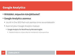 maikku@iki.fi
17
Google Analytics
●
Riittääkö Jetpackin kävijätilastot?
●
Google Analytics asennus
●
Jos All in One SEO Pack voit asentaa sinne seurantakoodin
●
Asennat jokun Google Analytics lisäosan
●
Google Analytics for WordPress by MonsterInsights
●
Näyttää Analyticsin ohjausnäkymän wordpressin ohjauspanelissa
 