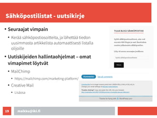 maikku@iki.fi
19
Sähköpostilistat - uutsikirje
●
Seuraajat vimpain
●
Kerää sähköpostiosoitteita, ja lähettää tiedon
uusimmasta artikkelista automaattisesti listalla
olijoille
●
Uutiskijeiden hallintaohjelmat – omat
vimapimet löytvät
●
MailChimp
●
https://mailchimp.com/marketing-platform/
●
Creative Mail
●
Lisäosa
 