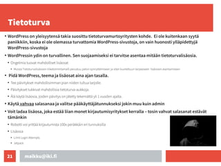 maikku@iki.fi
21
Tietoturva
●
WordPress on yleisyytensä takia suosittu tietoturvamurtoyritysten kohde. Ei ole kuitenkaan syytä
paniikkiin, koska ei ole olemassa turvattomia WordPress-sivustoja, on vain huonosti ylläpidettyjä
WordPress-sivustoja
●
WordPressin ydin on turvallinen. Sen suojaamiseksi ei tarvitse asentaa mitään tietoturvalisäosia.
●
Ongelmia tuovat mahdolliset lisäosat
●
Muista Tietoturvalisäosien liiketoimintamalli perustuu pelon synnyttämiseen ja siten kuviteltuun tarpeeseen lisäosien asentamiseen
●
Pidä WordPress, teema ja lisäosat aina ajan tasalla.
●
Tee päivitykset mahdollisimman pian niiden tultua tarjolle.
●
Päivitykset tukkivat mahdollisia tietoturva-aukkoja.
●
Älä käytä lisäosia, joiden päivitys on jätetty tekemättä yli 1 vuoden ajalta.
●
Käytä vahvaa salasanaa ja valitse pääkäyttäjätunnukseksi jokin muu kuin admin
●
Voit ladaa lisäosa, joka estää liian monet kirjautumisyritykset kerralla – tosin vahvat salasanat estävät
tämänkin
●
Robotti voi yrittää kirjautumista 100x peräkkäin eri tunnuksilla
●
Lisäosia
●
Limit Login Attempts
●
Jetpack
 