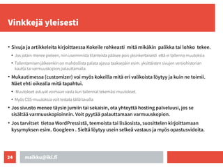 maikku@iki.fi
24
Vinkkejä yleisesti
●
Sivuja ja artikkeleita kirjoittaessa Kokeile rohkeasti mitä mikäkin palikka tai lohko tekee.
●
Jos jotain menee pieleen, niin useimmista tilanteista pääsee pois yksinkertaisesti että ei tallenna muutoksia
●
Tallentamisen jälkeenkin on mahdollista palata ajassa taaksepäin esim. yksittäisten sivujen versiohistorian
kautta tai varmuuskopion palauttamalla.
●
Mukautimessa (customizer) voi myös kokeilla mitä eri valikoista löytyy ja kuin ne toimii.
Näet ehti oikealla mitä tapahtui.
●
Muutokset astuvat voimaan vasta kun tallennat tekemäsi muutokset.
●
Myös CSS-muutoksia voit testata tällä tavalla
●
Jos sivusto menee täysin jumiin tai sekaisin, ota yhteyttä hosting palveluusi, jos se
sisältää varmuuskopioinnin. Voit pyytää palauttamaan varmuuskopion.
●
Jos tarvitset tietoa WordPressistä, teemoista tai lisäosista, suosittelen kirjoittamaan
kysymyksen esim. Googleen . Sieltä löytyy usein selkeä vastaus ja myös opastusvidoita.
 