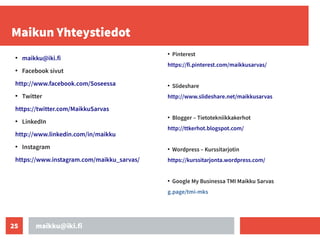 maikku@iki.fi
25
Maikun Yhteystiedot
●
maikku@iki.fi
●
Facebook sivut
http://www.facebook.com/Soseessa
●
Twitter
https://twitter.com/MaikkuSarvas
●
LinkedIn
http://www.linkedin.com/in/maikku
●
Instagram
https://www.instagram.com/maikku_sarvas/
●
Pinterest
https://fi.pinterest.com/maikkusarvas/
●
Slideshare
http://www.slideshare.net/maikkusarvas
●
Blogger – Tietotekniikkakerhot
http://ttkerhot.blogspot.com/
●
Wordpress – Kurssitarjotin
https://kurssitarjonta.wordpress.com/
●
Google My Businessa TMI Maikku Sarvas
g.page/tmi-mks
 