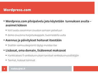 maikku@iki.fi
3
Wordpress.com
●
Wordpress.com pilvipalvelu jota käytetään tunnuksen avulla –
avaimet käteen
●
Voit luoda useamman sivuston samaan palveluun
●
demo-sivu/oma harjoituskappale /luonnostella uutta
●
Asennus ja päivitykset hoituvat itsestään
●
Sisällön varmuuskopiointi täytyy muistaa itse
●
Lisäosat, oma domain, lisäteemat maksavat
●
Hankkiaksesi fi-verkkotunnuksen tarvitset verkkotunnusvälittäjän
●
Teemat, lisäosat toimivat
 