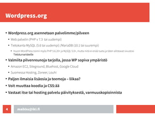 maikku@iki.fi
4
Wordpress.org
●
Wordpress.org asennetaan palvelimme/pilveen
●
Web palvelin (PHP v 7.3 tai uudempi)
●
Tietokanta MySQL (5.6 tai uudempi) /MariaDB (10.1 tai suurempi)
●
Huom WordPress toimii myös PHP 5.6.20+ ja MySQL 5.0+, mutta niitä ei enää tueta ja täten alitstavat sivustosi
Tietoturvariskeille
●
Valmiita pilvenreunoja tarjolla, jossa WP sopiva ympäristö
●
Amazon EC2, Siteground, Bluehost, Google Cloud
●
Suomessa Hosting, Zoneer, Louhi
●
Paljon ilmaisia lisäosia ja teemoja – liikaa?
●
Voit muuttaa koodia ja CSS:ää
●
Vastaat itse tai hosting palvelu päivityksestä, varmuuskopioinnista
 