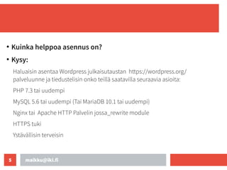 maikku@iki.fi
5
●
Kuinka helppoa asennus on?
●
Kysy:
Haluaisin asentaa Wordpress julkaisutaustan https://wordpress.org/
palveluunne ja tiedustelisin onko teillä saatavilla seuraavia asioita:
PHP 7.3 tai uudempi
MySQL 5.6 tai uudempi (Tai MariaDB 10.1 tai uudempi)
Nginx tai Apache HTTP Palvelin jossa_rewrite module
HTTPS tuki
Ystävällisin terveisin
 