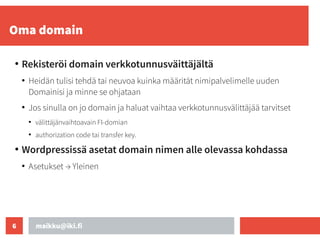 maikku@iki.fi
6
Oma domain
●
Rekisteröi domain verkkotunnusväittäjältä
●
Heidän tulisi tehdä tai neuvoa kuinka määrität nimipalvelimelle uuden
Domainisi ja minne se ohjataan
●
Jos sinulla on jo domain ja haluat vaihtaa verkkotunnusvälittäjää tarvitset
●
välittäjänvaihtoavain FI-domian
●
authorization code tai transfer key.
●
Wordpressissä asetat domain nimen alle olevassa kohdassa
●
Asetukset → Yleinen
 