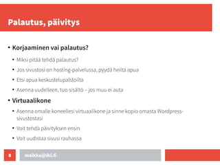 maikku@iki.fi
8
Palautus, päivitys
●
Korjaaminen vai palautus?
●
Miksi pitää tehdä palautus?
●
Jos sivustosi on hosting-palvelussa, pyydä heiltä apua
●
Etsi apua keskustelupalstoilta
●
Asenna uudelleen, tuo sisältö – jos muu ei auta
●
Virtuaalikone
●
Asenna omalle koneellesi virtuaalikone ja sinne kopio omasta Wordpress-
sivustostasi
●
Voit tehdä päivityksen ensin
●
Voit uudistaa sivusi rauhassa
 