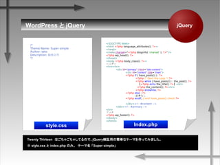 WordPress  jQuery
Twenty ThirteenϤ㤴㤷ƤΤǡjQuery^äκgʥƩ`ޤäƤߤޤ
 style.css  index.php ΤߡƩ` Super simple
/*
Theme Name: Super simple
Author: seto
Description: ㏊
*/
<!DOCTYPE html>
<html <?php language_attributes(); ?>>
<head>
<meta charset="<?php bloginfo( 'charset' ); ?>" />
<?php wp_head(); ?>
</head>
<body <?php body_class(); ?>>
إå`
<hr><hr>
<div id="primary" class="site-content">
<div id="content" role="main">
<?php if ( have_posts() ) : ?>
<?php /* Start the Loop */ ?>
<?php while ( have_posts() ) : the_post(); ?>
<?php echo the_title(); ?><br>
<?php the_content(); ?><hr>
<?php endwhile; ?>
<?php else : ?>
ӛ¤ʤ
<?php endif; // end have_posts() check ?>
</div><!-- #content -->
</div><!-- #primary -->
<hr>
եå
<?php wp_footer(); ?>
</body>
</html>
jQuery
style.css Index.php
 