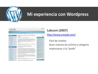 Mi experiencia con Wordpress


         Labcom (2007)
         http://www.umalab.com/

          Fácil de instalar.
          Buen sistema de archivo y categoría
          Impresionar a la “profe”
 