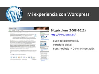 Mi experiencia con Wordpress


          Blogrículum (2008-2012)
          http://www.juanls.es/

           Buen posicionamiento.
           Portafolio digital.
           Buscar trabajo -> Generar reputación
 