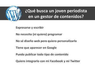 ¿Qué busca un joven periodista
        en un gestor de contenidos?

Expresarse y escribir

No necesito (ni quiero) programar

No sé diseño web pero quiero personalizarlo

Tiene que aparecer en Google

Puedo publicar todo tipo de contenido

Quiero integrarlo con mi Facebook y mi Twitter
 