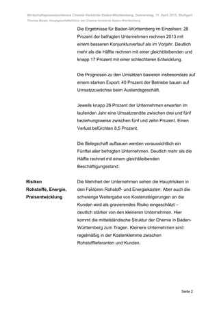 Wirtschaftspressekonferenz Chemie-Verbände Baden-Württemberg, Donnerstag, 11. April 2013, Stuttgart
Thomas Mayer, Hauptgeschäftsführer der Chemie-Verbände Baden-Württemberg

                               Die Ergebnisse für Baden-Württemberg im Einzelnen: 28
                               Prozent der befragten Unternehmen rechnen 2013 mit
                               einem besseren Konjunkturverlauf als im Vorjahr. Deutlich
                               mehr als die Hälfte rechnen mit einer gleichbleibenden und
                               knapp 17 Prozent mit einer schlechteren Entwicklung.


                               Die Prognosen zu den Umsätzen basieren insbesondere auf
                               einem starken Export: 40 Prozent der Betriebe bauen auf
                               Umsatzzuwächse beim Auslandsgeschäft.


                               Jeweils knapp 28 Prozent der Unternehmen erwarten im
                               laufenden Jahr eine Umsatzrendite zwischen drei und fünf
                               beziehungsweise zwischen fünf und zehn Prozent. Einen
                               Verlust befürchten 8,5 Prozent.


                               Die Belegschaft aufbauen werden voraussichtlich ein
                               Fünftel aller befragten Unternehmen. Deutlich mehr als die
                               Hälfte rechnet mit einem gleichbleibenden
                               Beschäftigungsstand.


Risiken                        Die Mehrheit der Unternehmen sehen die Hauptrisiken in
Rohstoffe, Energie,            den Faktoren Rohstoff- und Energiekosten. Aber auch die
Preisentwicklung               schwierige Weitergabe von Kostensteigerungen an die
                               Kunden wird als gravierendes Risiko eingeschätzt –
                               deutlich stärker von den kleineren Unternehmen. Hier
                               kommt die mittelständische Struktur der Chemie in Baden-
                               Württemberg zum Tragen. Kleinere Unternehmen sind
                               regelmäßig in der Kostenklemme zwischen
                               Rohstofflieferanten und Kunden.




                                                                                            Seite 2
 