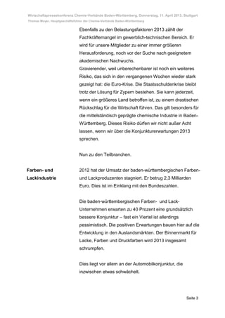 Wirtschaftspressekonferenz Chemie-Verbände Baden-Württemberg, Donnerstag, 11. April 2013, Stuttgart
Thomas Mayer, Hauptgeschäftsführer der Chemie-Verbände Baden-Württemberg

                               Ebenfalls zu den Belastungsfaktoren 2013 zählt der
                               Fachkräftemangel im gewerblich-technischen Bereich. Er
                               wird für unsere Mitglieder zu einer immer größeren
                               Herausforderung, noch vor der Suche nach geeignetem
                               akademischen Nachwuchs.
                               Gravierender, weil unberechenbarer ist noch ein weiteres
                               Risiko, das sich in den vergangenen Wochen wieder stark
                               gezeigt hat: die Euro-Krise. Die Staatsschuldenkrise bleibt
                               trotz der Lösung für Zypern bestehen. Sie kann jederzeit,
                               wenn ein größeres Land betroffen ist, zu einem drastischen
                               Rückschlag für die Wirtschaft führen. Das gilt besonders für
                               die mittelständisch geprägte chemische Industrie in Baden-
                               Württemberg. Dieses Risiko dürfen wir nicht außer Acht
                               lassen, wenn wir über die Konjunkturerwartungen 2013
                               sprechen.


                               Nun zu den Teilbranchen.


Farben- und                    2012 hat der Umsatz der baden-württembergischen Farben-
Lackindustrie                  und Lackproduzenten stagniert. Er betrug 2,3 Milliarden
                               Euro. Dies ist im Einklang mit den Bundeszahlen.


                               Die baden-württembergischen Farben- und Lack-
                               Unternehmen erwarten zu 40 Prozent eine grundsätzlich
                               bessere Konjunktur – fast ein Viertel ist allerdings
                               pessimistisch. Die positiven Erwartungen bauen hier auf die
                               Entwicklung in den Auslandsmärkten. Der Binnenmarkt für
                               Lacke, Farben und Druckfarben wird 2013 insgesamt
                               schrumpfen.


                               Dies liegt vor allem an der Automobilkonjunktur, die
                               inzwischen etwas schwächelt.




                                                                                            Seite 3
 