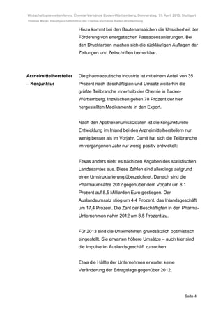 Wirtschaftspressekonferenz Chemie-Verbände Baden-Württemberg, Donnerstag, 11. April 2013, Stuttgart
Thomas Mayer, Hauptgeschäftsführer der Chemie-Verbände Baden-Württemberg

                               Hinzu kommt bei den Bautenanstrichen die Unsicherheit der
                               Förderung von energetischen Fassadensanierungen. Bei
                               den Druckfarben machen sich die rückläufigen Auflagen der
                               Zeitungen und Zeitschriften bemerkbar.




Arzneimittelhersteller         Die pharmazeutische Industrie ist mit einem Anteil von 35
– Konjunktur                   Prozent nach Beschäftigten und Umsatz weiterhin die
                               größte Teilbranche innerhalb der Chemie in Baden-
                               Württemberg. Inzwischen gehen 70 Prozent der hier
                               hergestellten Medikamente in den Export.


                               Nach den Apothekenumsatzdaten ist die konjunkturelle
                               Entwicklung im Inland bei den Arzneimittelherstellern nur
                               wenig besser als im Vorjahr. Damit hat sich die Teilbranche
                               im vergangenen Jahr nur wenig positiv entwickelt:


                               Etwas anders sieht es nach den Angaben des statistischen
                               Landesamtes aus. Diese Zahlen sind allerdings aufgrund
                               einer Umstrukturierung überzeichnet. Danach sind die
                               Pharmaumsätze 2012 gegenüber dem Vorjahr um 8,1
                               Prozent auf 8,5 Milliarden Euro gestiegen. Der
                               Auslandsumsatz stieg um 4,4 Prozent, das Inlandsgeschäft
                               um 17,4 Prozent. Die Zahl der Beschäftigten in den Pharma-
                               Unternehmen nahm 2012 um 8,5 Prozent zu.


                               Für 2013 sind die Unternehmen grundsätzlich optimistisch
                               eingestellt. Sie erwarten höhere Umsätze – auch hier sind
                               die Impulse im Auslandsgeschäft zu suchen.


                               Etwa die Hälfte der Unternehmen erwartet keine
                               Veränderung der Ertragslage gegenüber 2012.




                                                                                            Seite 4
 
