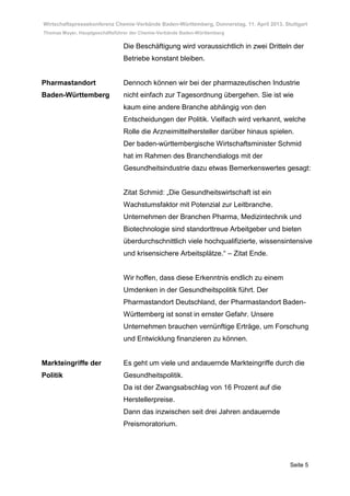 Wirtschaftspressekonferenz Chemie-Verbände Baden-Württemberg, Donnerstag, 11. April 2013, Stuttgart
Thomas Mayer, Hauptgeschäftsführer der Chemie-Verbände Baden-Württemberg

                               Die Beschäftigung wird voraussichtlich in zwei Dritteln der
                               Betriebe konstant bleiben.


Pharmastandort                 Dennoch können wir bei der pharmazeutischen Industrie
Baden-Württemberg              nicht einfach zur Tagesordnung übergehen. Sie ist wie
                               kaum eine andere Branche abhängig von den
                               Entscheidungen der Politik. Vielfach wird verkannt, welche
                               Rolle die Arzneimittelhersteller darüber hinaus spielen.
                               Der baden-württembergische Wirtschaftsminister Schmid
                               hat im Rahmen des Branchendialogs mit der
                               Gesundheitsindustrie dazu etwas Bemerkenswertes gesagt:


                               Zitat Schmid: „Die Gesundheitswirtschaft ist ein
                               Wachstumsfaktor mit Potenzial zur Leitbranche.
                               Unternehmen der Branchen Pharma, Medizintechnik und
                               Biotechnologie sind standorttreue Arbeitgeber und bieten
                               überdurchschnittlich viele hochqualifizierte, wissensintensive
                               und krisensichere Arbeitsplätze.“ – Zitat Ende.


                               Wir hoffen, dass diese Erkenntnis endlich zu einem
                               Umdenken in der Gesundheitspolitik führt. Der
                               Pharmastandort Deutschland, der Pharmastandort Baden-
                               Württemberg ist sonst in ernster Gefahr. Unsere
                               Unternehmen brauchen vernünftige Erträge, um Forschung
                               und Entwicklung finanzieren zu können.


Markteingriffe der             Es geht um viele und andauernde Markteingriffe durch die
Politik                        Gesundheitspolitik.
                               Da ist der Zwangsabschlag von 16 Prozent auf die
                               Herstellerpreise.
                               Dann das inzwischen seit drei Jahren andauernde
                               Preismoratorium.




                                                                                            Seite 5
 