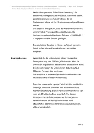 Wirtschaftspressekonferenz Chemie-Verbände Baden-Württemberg, Donnerstag, 11. April 2013, Stuttgart
Thomas Mayer, Hauptgeschäftsführer der Chemie-Verbände Baden-Württemberg

                               Weiter die sogenannte „frühe Nutzenbewertung“, die
                               besonders patentgeschützte innovative Arzneimittel betrifft.
                               Zusätzlich die ruinösen Rabattverträge, die für
                               Nachahmerprodukte mit den Krankenkassen abgeschlossen
                               werden.
                               Das alles hat dazu geführt, dass der Arzneimittelpreisindex
                               um mehr als 7 Prozentpunkte gedrückt wurde. Die
                               Verbraucherpreise sind in diesem Zeitraum – 2005 bis 2011
                               – hingegen um zehn Prozent gestiegen.


                               Das sind einige Beispiele in Kürze – auf die wir gerne im
                               Detail, außerhalb der Pressekonferenz, noch näher
                               eingehen.


Zwangsabschlag                 Wesentlich für die Unternehmen ist der 16prozentige
                               Zwangsabschlag, der 2010 eingeführt wurde. Allein die
                               Dimension zeigt deutlich, dass sich hier etwas ändern muss:
                               Bundesweit müssen die Unternehmen dadurch auf 2,5
                               Milliarden Euro pro Jahr verzichten.
                               Das entspricht in etwa dem gesamten Inlandsumsatz der
                               Pharmaindustrie in Baden-Württemberg.


                               Dass hier immer weiter „gespart“ wird, ist nicht verständlich.
                               Diejenige, die davon profitieren soll, ist die Gesetzliche
                               Krankenversicherung. Sie hat inzwischen Überschüsse von
                               mehr als 27 Milliarden Euro angehäuft. Vor diesem
                               Hintergrund ist die Entscheidung des Bundesgesund-
                               heitsministerium, die Zwangsmaßnahmen nicht
                               abzuschaffen oder mindestens teilweise zurückzufahren,
                               völlig unverständlich.




                                                                                            Seite 6
 
