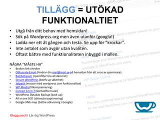 TILLÄGG = UTÖKAD
                    FUNKTIONALTIET
•   Utgå från ditt behov med hemsidan!
•   Sök på Wordpress.org men även utanför (googla!)
•   Ladda ner ett åt gången och testa. Se upp för ”krockar”.
•   Inte antalet som avgör utan kvalitén.
•   Oftast bättre med funktionaliteten inbyggd i mallen.

NÅGRA ”MÅSTE HA”
•   Broken link checker
•   Obfuscate Email (hindrar din mail@mail.se på hemsidan från att snos av spammare)
•   Bad behavior (spamfilter bra alt Akismet)
•   Secure WordPress (beefs up säkerhet)
•   Jetpack (massor med wordpress.com funktionalitet)
•   WP Minify (filkompremering)
•   Contact Form 7 (kontaktformulär)
•   WordPress Databas Backup (back up)
•   All in one SEO (sökmotorsoptimering)
•   Google XML map (bättre sökvisning i Google)



Bloggcoach I Lär dig WordPress
 