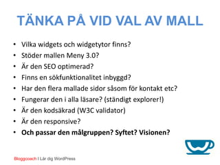TÄNKA PÅ VID VAL AV MALL
•   Vilka widgets och widgetytor finns?
•   Stöder mallen Meny 3.0?
•   Är den SEO optimerad?
•   Finns en sökfunktionalitet inbyggd?
•   Har den flera mallade sidor såsom för kontakt etc?
•   Fungerar den i alla läsare? (ständigt explorer!)
•   Är den kodsäkrad (W3C validator)
•   Är den responsive?
•   Och passar den målgruppen? Syftet? Visionen?


Bloggcoach I Lär dig WordPress
 