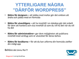 YTTERLIGARE NÅGRA
           ”DÄRFÖR WORDPRESS”
• Bättre för designers – att jobba med mallar gör det enklare att
  ändra och jobba med en hemsida

• Bättre för utveckligare – att ha innehåll i en databas gör det enkelt
  för dem att hantera och visa innehåll så som du vill ha det när du vill
  ha det

• Bättre för administratörer– ger dem möjigheten att publicera
  innehåll med verktyg som är utvecklat för deras behov

• Bättre för besökarna – för att du kan utforma din hemsida utefter
  din målgrupp

Behövs det ännu fler?!

 Bloggcoach I Lär dig WordPress
 