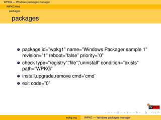 WPKG — Windows packages manager
 WPKG ﬁles
   packages


     packages



              package id=”wpkg1” name=”Windows Packager sample 1”
              revision=”1” reboot=”false” priority=”0”
              check type=”registry”,”ﬁle”,”uninstall” condition=”exists”
              path=”WPKG”
              install,upgrade,remove cmd=’cmd’
              exit code=”0”




                                   wpkg.org   WPKG — Windows packages manager
 