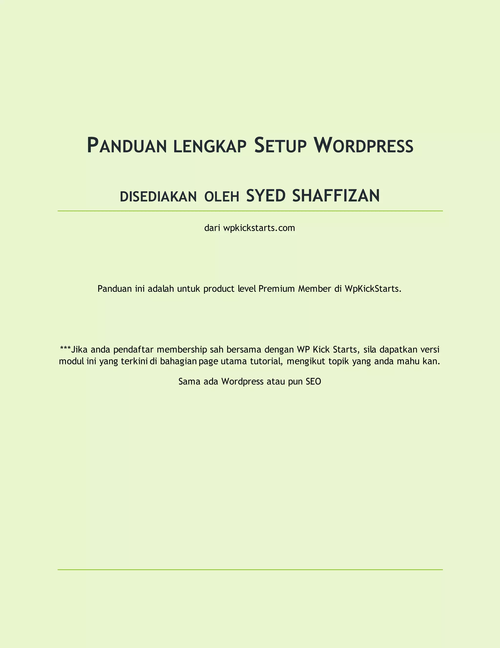 PANDUAN LENGKAP SETUP WORDPRESS
DISEDIAKAN OLEH SYED SHAFFIZAN
dari wpkickstarts.com
Panduan ini adalah untuk product level Premium Member di WpKickStarts.
***Jika anda pendaftar membership sah bersama dengan WP Kick Starts, sila dapatkan versi
modul ini yang terkini di bahagian page utama tutorial, mengikut topik yang anda mahu kan.
Sama ada Wordpress atau pun SEO
 