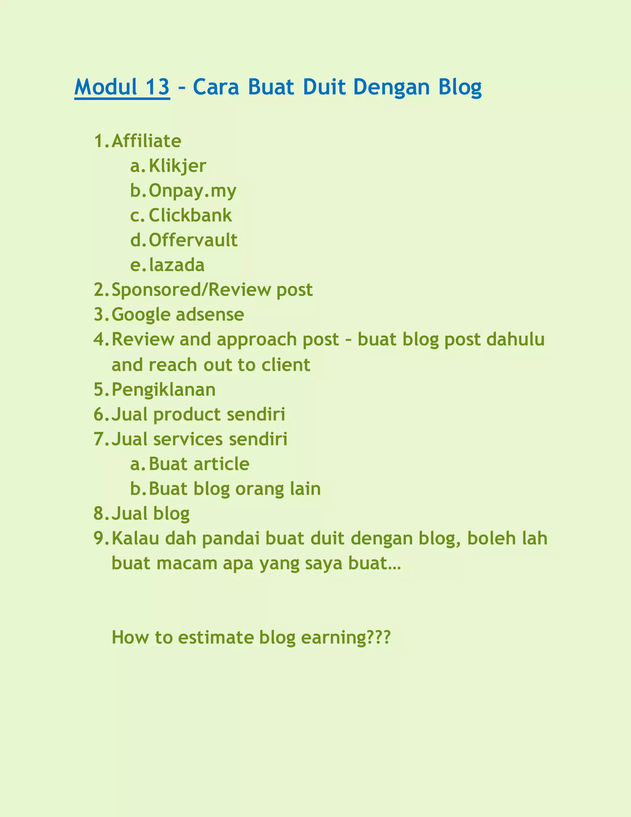 Modul 13 – Cara Buat Duit Dengan Blog
1.Affiliate
a.Klikjer
b.Onpay.my
c.Clickbank
d.Offervault
e.lazada
2.Sponsored/Review post
3.Google adsense
4.Review and approach post – buat blog post dahulu
and reach out to client
5.Pengiklanan
6.Jual product sendiri
7.Jual services sendiri
a.Buat article
b.Buat blog orang lain
8.Jual blog
9.Kalau dah pandai buat duit dengan blog, boleh lah
buat macam apa yang saya buat…
How to estimate blog earning???
 