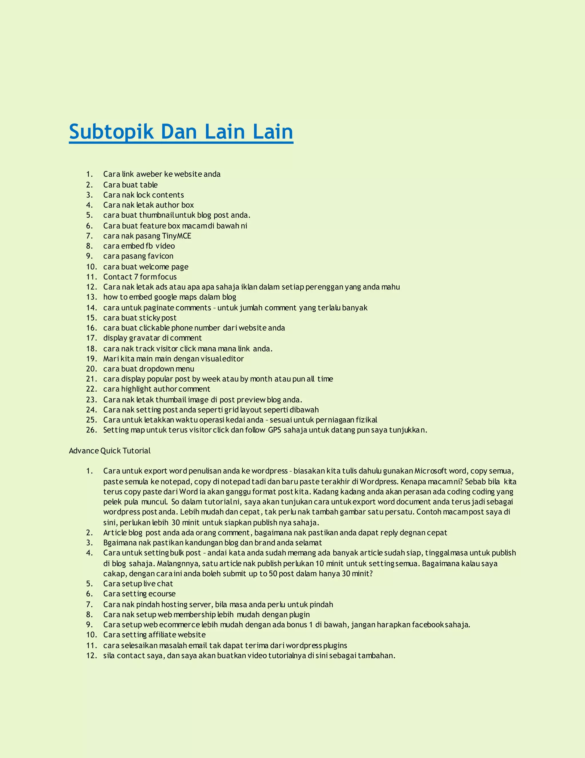 Subtopik Dan Lain Lain
1. Cara link aweber ke website anda
2. Cara buat table
3. Cara nak lock contents
4. Cara nak letak author box
5. cara buat thumbnailuntuk blog post anda.
6. Cara buat feature box macamdi bawah ni
7. cara nak pasang TinyMCE
8. cara embed fb video
9. cara pasang favicon
10. cara buat welcome page
11. Contact 7 formfocus
12. Cara nak letak ads atau apa apa sahaja iklan dalam setiap perenggan yang anda mahu
13. how to embed google maps dalam blog
14. cara untuk paginate comments – untuk jumlah comment yang terlalu banyak
15. cara buat stickypost
16. cara buat clickable phone number dari website anda
17. display gravatar di comment
18. cara nak track visitor click mana mana link anda.
19. Mari kita main main dengan visualeditor
20. cara buat dropdown menu
21. cara display popular post by week atau by month atau pun all time
22. cara highlight author comment
23. Cara nak letak thumbail image di post preview blog anda.
24. Cara nak setting postanda seperti grid layout seperti dibawah
25. Cara untuk letakkan waktu operasi kedai anda – sesuai untuk perniagaan fizikal
26. Setting map untuk terus visitor click dan follow GPS sahaja untuk datang pun saya tunjukkan.
Advance Quick Tutorial
1. Cara untuk export word penulisan anda ke wordpress – biasakan kita tulis dahulu gunakan Microsoft word, copy semua,
paste semula ke notepad, copy di notepad tadi dan baru paste terakhir di Wordpress. Kenapa macamni? Sebab bila kita
terus copy paste dari Word ia akan ganggu format postkita. Kadang kadang anda akan perasan ada coding coding yang
pelek pula muncul. So dalam tutorialni, saya akan tunjukan cara untukexport word document anda terusjadi sebagai
wordpress postanda. Lebih mudah dan cepat, tak perlu nak tambah gambar satu persatu. Contoh macampost saya di
sini, perlukan lebih 30 minit untuk siapkan publish nya sahaja.
2. Article blog post anda ada orang comment, bagaimana nak pastikan anda dapat reply degnan cepat
3. Bgaimana nak pastikan kandungan blog dan brand anda selamat
4. Cara untuk settingbulk post – andai kata anda sudah memang ada banyak article sudah siap, tinggalmasa untuk publish
di blog sahaja. Malangnnya, satu article nak publish perlukan 10 minit untuk settingsemua. Bagaimana kalau saya
cakap, dengan caraini anda boleh submit up to 50 post dalam hanya 30 minit?
5. Cara setup live chat
6. Cara setting ecourse
7. Cara nak pindah hosting server, bila masa anda perlu untuk pindah
8. Cara nak setup web membership lebih mudah dengan plugin
9. Cara setup web ecommerce lebih mudah dengan ada bonus 1 di bawah, jangan harapkan facebooksahaja.
10. Cara setting affiliate website
11. cara selesaikan masalah email tak dapat terima dari wordpressplugins
12. sila contact saya, dan saya akan buatkan video tutorialnya di sini sebagai tambahan.
 