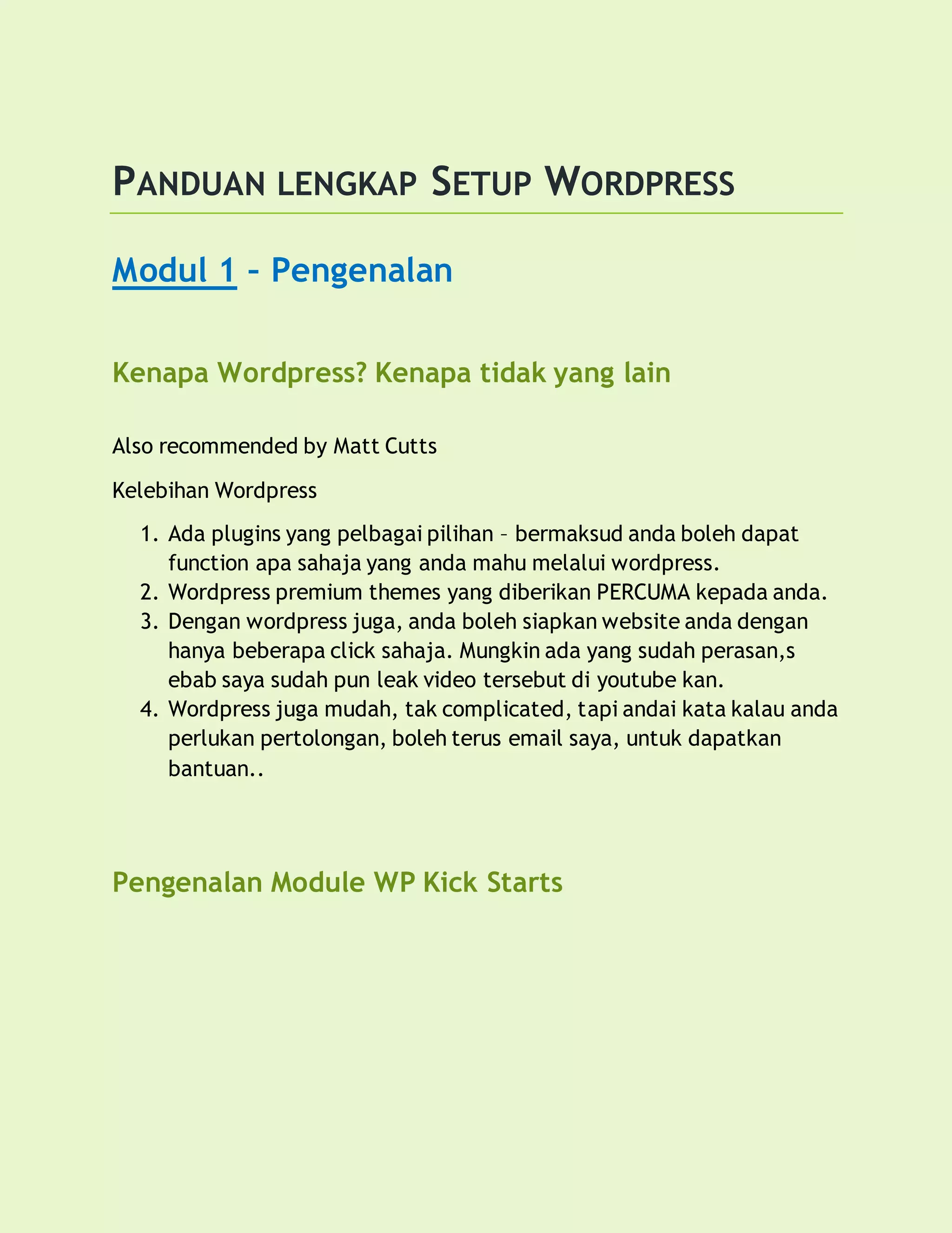 PANDUAN LENGKAP SETUP WORDPRESS
Modul 1 – Pengenalan
Kenapa Wordpress? Kenapa tidak yang lain
Also recommended by Matt Cutts
Kelebihan Wordpress
1. Ada plugins yang pelbagai pilihan – bermaksud anda boleh dapat
function apa sahaja yang anda mahu melalui wordpress.
2. Wordpress premium themes yang diberikan PERCUMA kepada anda.
3. Dengan wordpress juga, anda boleh siapkan website anda dengan
hanya beberapa click sahaja. Mungkin ada yang sudah perasan,s
ebab saya sudah pun leak video tersebut di youtube kan.
4. Wordpress juga mudah, tak complicated, tapi andai kata kalau anda
perlukan pertolongan, boleh terus email saya, untuk dapatkan
bantuan..
Pengenalan Module WP Kick Starts
 