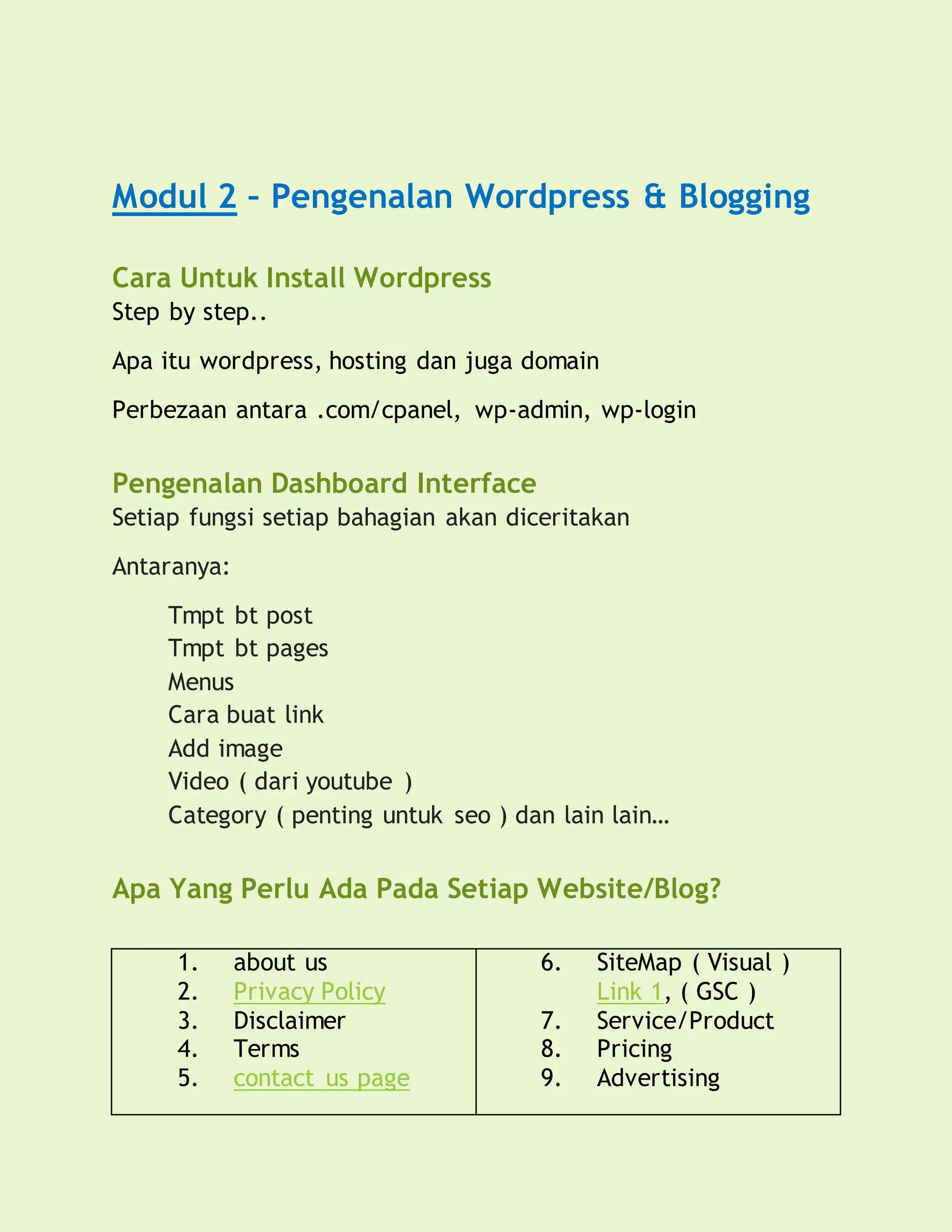 Modul 2 – Pengenalan Wordpress & Blogging
Cara Untuk Install Wordpress
Step by step..
Apa itu wordpress, hosting dan juga domain
Perbezaan antara .com/cpanel, wp-admin, wp-login
Pengenalan Dashboard Interface
Setiap fungsi setiap bahagian akan diceritakan
Antaranya:
Tmpt bt post
Tmpt bt pages
Menus
Cara buat link
Add image
Video ( dari youtube )
Category ( penting untuk seo ) dan lain lain…
Apa Yang Perlu Ada Pada Setiap Website/Blog?
1. about us
2. Privacy Policy
3. Disclaimer
4. Terms
5. contact us page
6. SiteMap ( Visual )
Link 1, ( GSC )
7. Service/Product
8. Pricing
9. Advertising
 