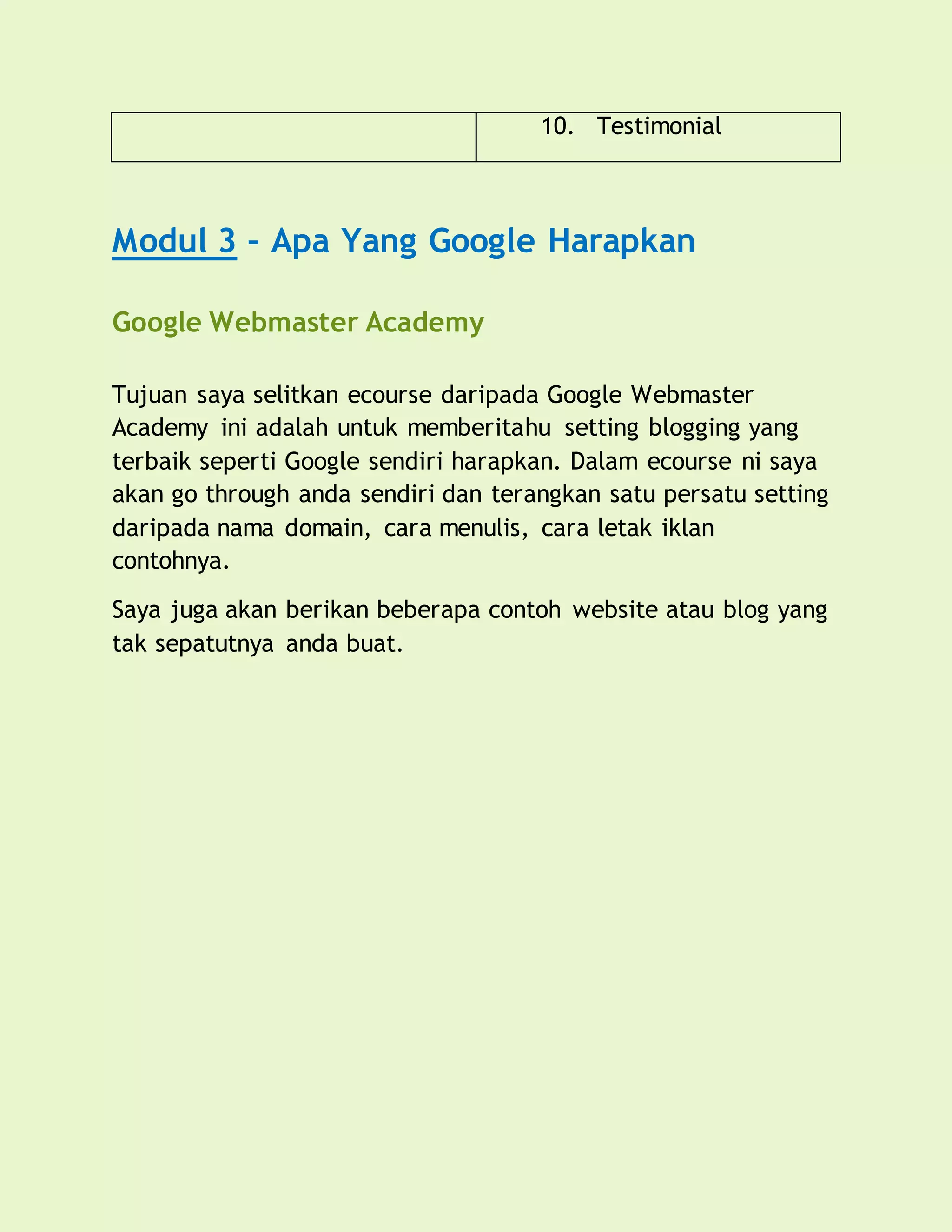 10. Testimonial
Modul 3 – Apa Yang Google Harapkan
Google Webmaster Academy
Tujuan saya selitkan ecourse daripada Google Webmaster
Academy ini adalah untuk memberitahu setting blogging yang
terbaik seperti Google sendiri harapkan. Dalam ecourse ni saya
akan go through anda sendiri dan terangkan satu persatu setting
daripada nama domain, cara menulis, cara letak iklan
contohnya.
Saya juga akan berikan beberapa contoh website atau blog yang
tak sepatutnya anda buat.
 