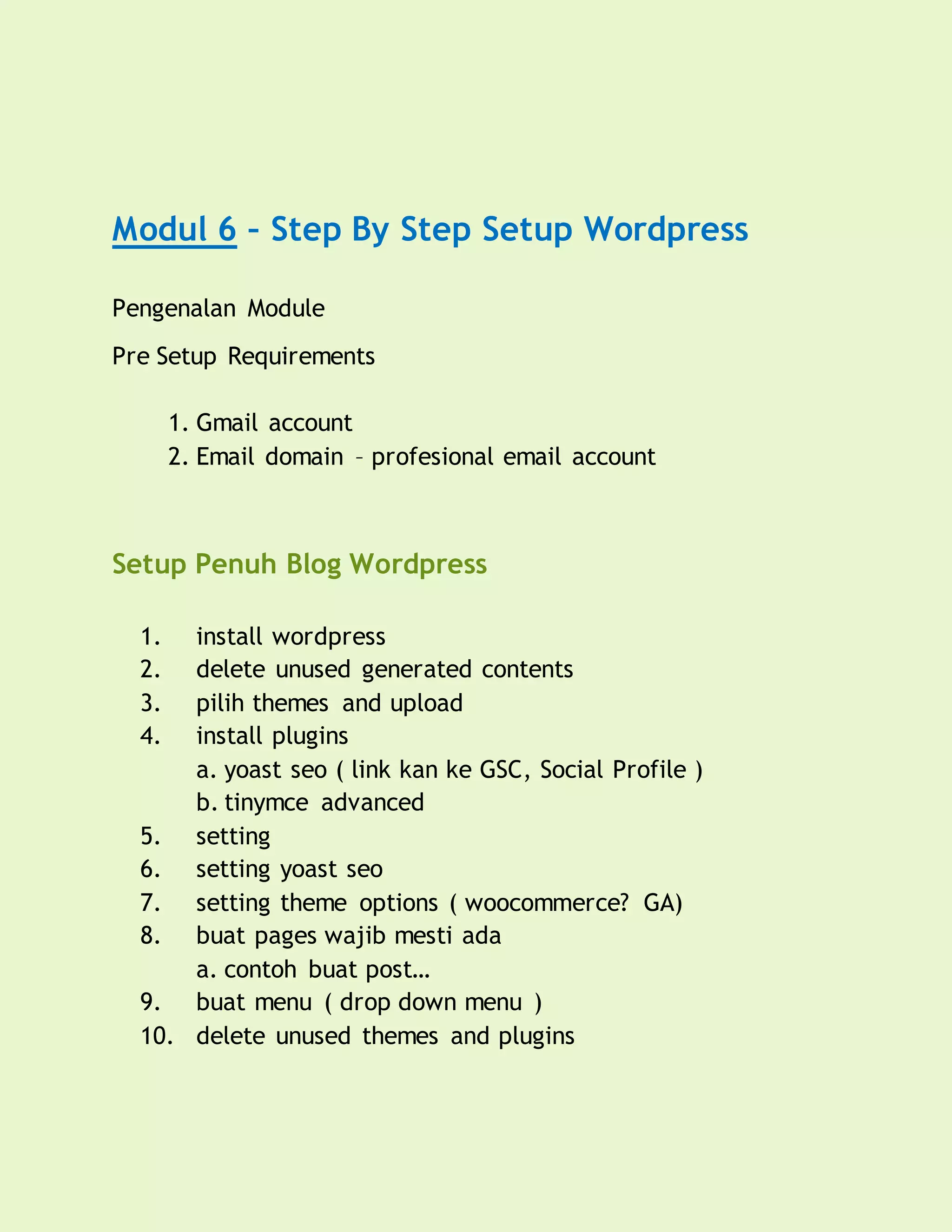 Modul 6 – Step By Step Setup Wordpress
Pengenalan Module
Pre Setup Requirements
1. Gmail account
2. Email domain – profesional email account
Setup Penuh Blog Wordpress
1. install wordpress
2. delete unused generated contents
3. pilih themes and upload
4. install plugins
a. yoast seo ( link kan ke GSC, Social Profile )
b. tinymce advanced
5. setting
6. setting yoast seo
7. setting theme options ( woocommerce? GA)
8. buat pages wajib mesti ada
a. contoh buat post…
9. buat menu ( drop down menu )
10. delete unused themes and plugins
 