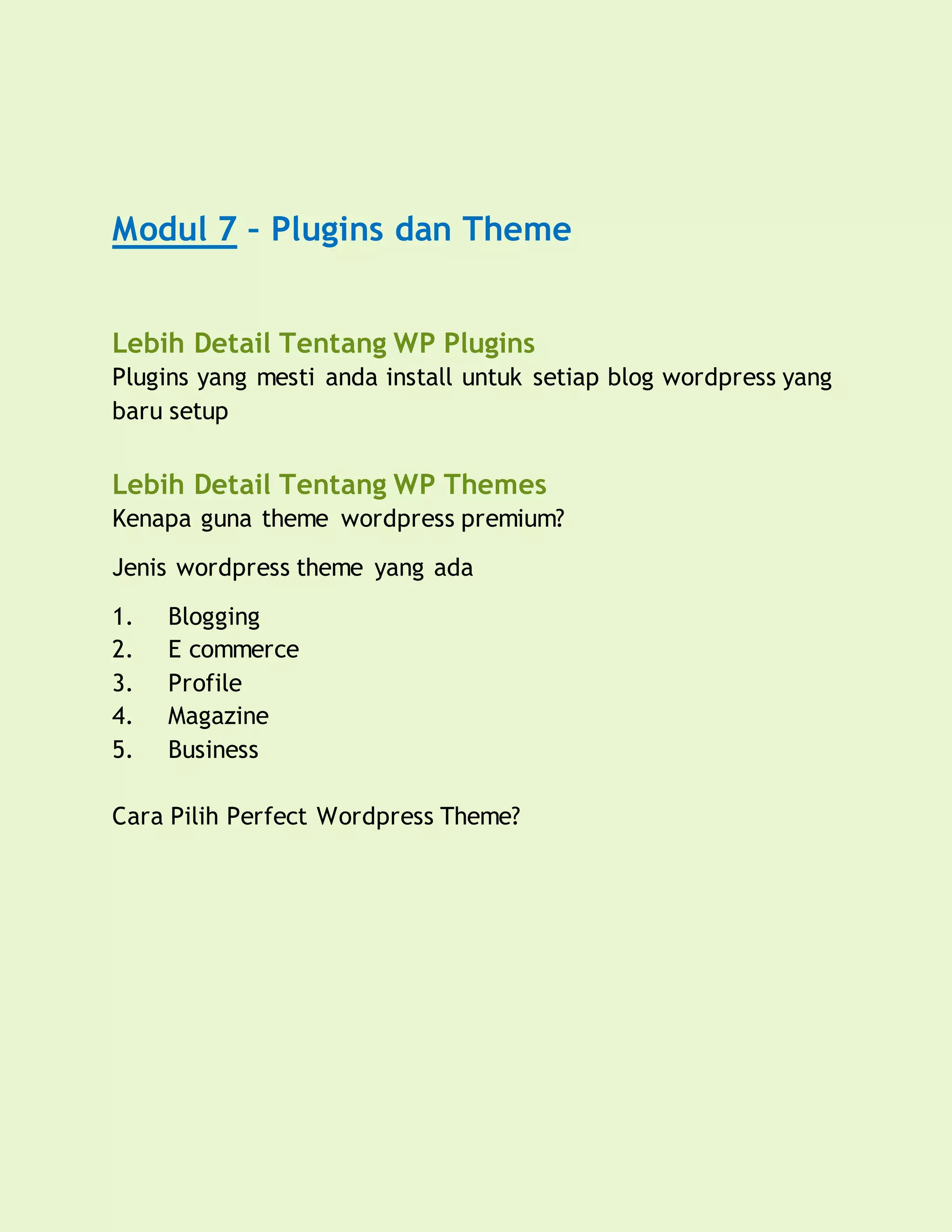 Modul 7 – Plugins dan Theme
Lebih Detail Tentang WP Plugins
Plugins yang mesti anda install untuk setiap blog wordpress yang
baru setup
Lebih Detail Tentang WP Themes
Kenapa guna theme wordpress premium?
Jenis wordpress theme yang ada
1. Blogging
2. E commerce
3. Profile
4. Magazine
5. Business
Cara Pilih Perfect Wordpress Theme?
 