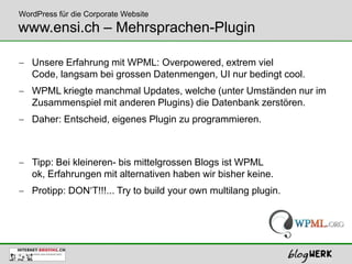 WordPress für die Corporate Website
www.ensi.ch – Mehrsprachen-Plugin

   Unsere Erfahrung mit WPML: Overpowered, extrem viel
   Code, langsam bei grossen Datenmengen, UI nur bedingt cool.
   WPML kriegte manchmal Updates, welche (unter Umständen nur im
   Zusammenspiel mit anderen Plugins) die Datenbank zerstören.
   Daher: Entscheid, eigenes Plugin zu programmieren.



   Tipp: Bei kleineren- bis mittelgrossen Blogs ist WPML
   ok, Erfahrungen mit alternativen haben wir bisher keine.
   Protipp: DON‘T!!!... Try to build your own multilang plugin.
 