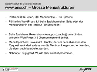 WordPress für die Corporate Website
www.ensi.ch – Grosse Menustrukturen

   Problem: 836 Seiten, 200 Menüpunkte – Pro Sprache.
   Führte bis WordPress 3.4 beim Speichern einer Seite oder der
   Menustruktur in ein Timeout (60 Sekunden).


   Seite Speichern: Rekursives clean_post_cache() unterbinden.
   Wurde in WordPress 3.5 übernommen und gelöst.
   Menü Speichern: Javascript Handler, der vor dem absenden den
   Request verändert sodass nur die Menüpunkte gespeichert werden,
   die denn auch bearbeitet wurden.
   Nebenbei: Bug gefixt. Wurde aber nicht übernommen.
 