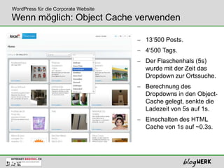 WordPress für die Corporate Website
Wenn möglich: Object Cache verwenden

                                      13‘500 Posts.
                                      4‘500 Tags.
                                      Der Flaschenhals (5s)
                                      wurde mit der Zeit das
                                      Dropdown zur Ortssuche.
                                      Berechnung des
                                      Dropdowns in den Object-
                                      Cache gelegt, senkte die
                                      Ladezeit von 5s auf 1s.
                                      Einschalten des HTML
                                      Cache von 1s auf ~0.3s.
 