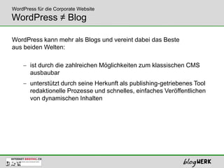 WordPress für die Corporate Website
WordPress ≠ Blog

WordPress kann mehr als Blogs und vereint dabei das Beste
aus beiden Welten:

       ist durch die zahlreichen Möglichkeiten zum klassischen CMS
       ausbaubar
       unterstützt durch seine Herkunft als publishing-getriebenes Tool
       redaktionelle Prozesse und schnelles, einfaches Veröffentlichen
       von dynamischen Inhalten
 