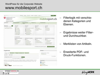 WordPress für die Corporate Website
www.mobilesport.ch

                                      Filterlogik mit verschie-
                                      denen Kategorien und
                                      Ebenen.

                                      Ergebnisse weiter Filter-
                                      und Durchsuchbar.

                                      Merklisten von Artikeln.

                                      Erweiterte PDF- und
                                      Druck-Funktionen.
 