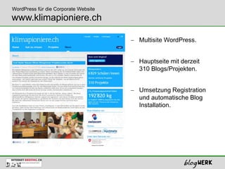 WordPress für die Corporate Website
www.klimapioniere.ch

                                      Multisite WordPress.


                                      Hauptseite mit derzeit
                                      310 Blogs/Projekten.


                                      Umsetzung Registration
                                      und automatische Blog
                                      Installation.
 