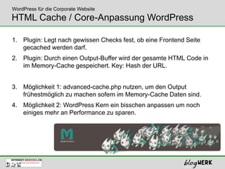 WordPress für die Corporate Website
HTML Cache / Core-Anpassung WordPress

1. Plugin: Legt nach gewissen Checks fest, ob eine Frontend Seite
   gecached werden darf.
2. Plugin: Durch einen Output-Buffer wird der gesamte HTML Code in
   im Memory-Cache gespeichert. Key: Hash der URL.


3. Möglichkeit 1: advanced-cache.php nutzen, um den Output
   frühestmöglich zu machen sofern im Memory-Cache Daten sind.
4. Möglichkeit 2: WordPress Kern ein bisschen anpassen um noch
   einiges mehr an Performance zu sparen.
 
