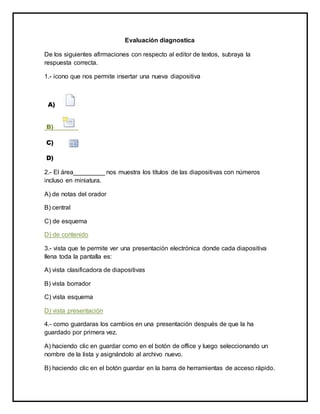 Evaluación diagnostica 
De los siguientes afirmaciones con respecto al editor de textos, subraya la 
respuesta correcta. 
1.- icono que nos permite insertar una nueva diapositiva 
A) 
B) 
C) 
D) 
2.- El área_________ nos muestra los títulos de las diapositivas con números 
incluso en miniatura. 
A) de notas del orador 
B) central 
C) de esquema 
D) de contenido 
3.- vista que te permite ver una presentación electrónica donde cada diapositiva 
llena toda la pantalla es: 
A) vista clasificadora de diapositivas 
B) vista borrador 
C) vista esquema 
D) vista presentación 
4.- como guardaras los cambios en una presentación después de que la ha 
guardado por primera vez. 
A) haciendo clic en guardar como en el botón de office y luego seleccionando un 
nombre de la lista y asignándolo al archivo nuevo. 
B) haciendo clic en el botón guardar en la barra de herramientas de acceso rápido. 
 