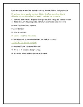 c) haciendo clic en el botón guardad como en el menú archivo y luego guardar. 
D) haciendo clic en guardar como en el botón de office, especificando una 
ubicación y un nombre del archivo nuevo y haciendo clic en guardar. 
5.- elemento de la interfaz de power point que se ubica debajo del área de edición 
de diapositivas, en el que se puede escribir un resumen de cada diapositiva 
A) panel de diapositiva y esquema 
B) panel de notas 
C) cinta de opciones 
D) área de edición de diapositivas 
6.- son aplicación de las presentaciones electrónicas, excepto: 
A) proyectar una película completa 
B) presentación de exámenes del grado 
C) dirección de procesos de aprendizajes 
D) promoción de las actividades de una empresa 
