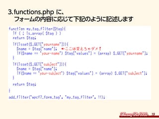 19
3.	functions.php に、
フォームの内容に応じて下記のように記述します
function my_tag_filter($tag){
if ( ! is_array( $tag ) )
return $tag;
if(isse...