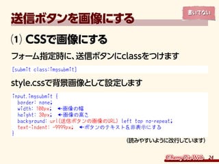 24
送信ボタンを画像にする
⑴ CSSで画像にする
フォーム指定時に、送信ボタンにclassをつけます
[submit class:imgsubmit]
style.cssで背景画像として設定します
input.imgsubmit {
bor...